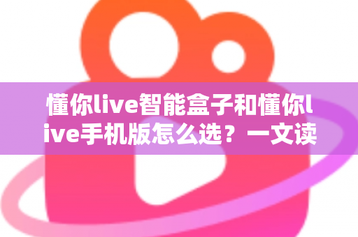 懂你live智能盒子和懂你live手机版怎么选？一文读懂两大版本的核心差异与选购技巧