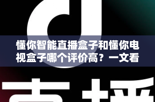 懂你智能直播盒子和懂你电视盒子哪个评价高？一文看懂选购要点，避开踩坑雷区