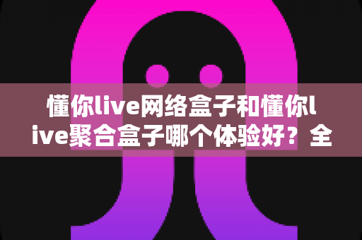 懂你live网络盒子和懂你live聚合盒子哪个体验好？全方位对比评测，帮你选对大屏观影方案