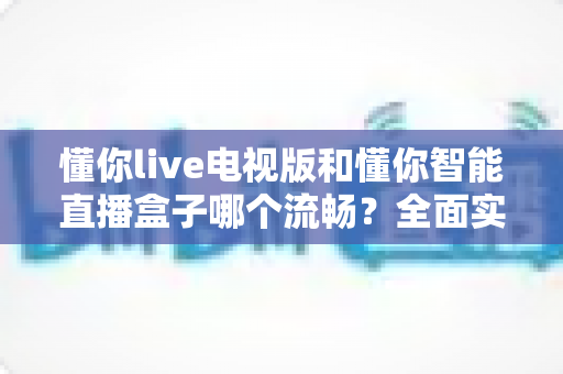 懂你live电视版和懂你智能直播盒子哪个流畅？全面实测对比帮你选对设备