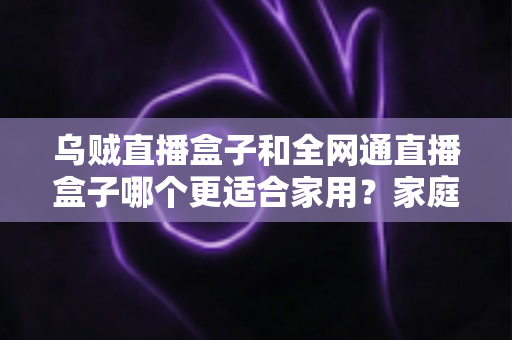 乌贼直播盒子和全网通直播盒子哪个更适合家用？家庭电视盒子选购深度指南与避坑攻略