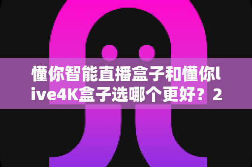 懂你智能直播盒子和懂你live4K盒子选哪个更好?2025最全选购对比指南,看完不再纠结! 懂你智能直播盒子和懂你live4K盒子选哪个更好?2025最全选购对比指南,看完不再纠结!