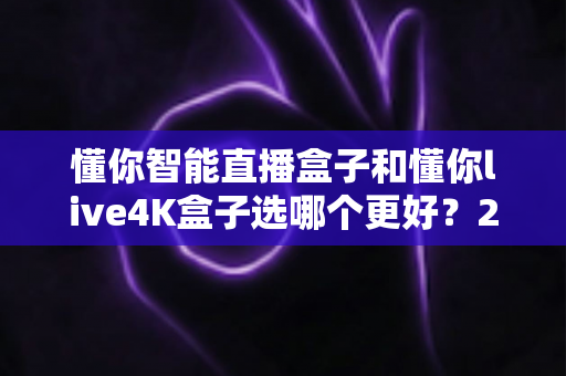 懂你智能直播盒子和懂你live4K盒子选哪个更好?2025最全选购对比指南,看完不再纠结! 懂你智能直播盒子和懂你live4K盒子选哪个更好?2025最全选购对比指南,看完不再纠结!
