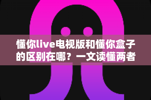 懂你live电视版和懂你盒子的区别在哪?一文读懂两者核心差异与选购指南 懂你live电视版和懂你盒子的区别在哪?一文读懂两者核心差异与选购指南