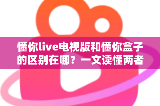 懂你live电视版和懂你盒子的区别在哪?一文读懂两者核心差异与选购指南 懂你live电视版和懂你盒子的区别在哪?一文读懂两者核心差异与选购指南