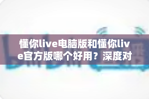 懂你live电脑版和懂你live官方版哪个好用?深度对比评测助你找到最佳选择 懂你live电脑版和懂你live官方版哪个好用?深度对比评测助你找到最佳选择