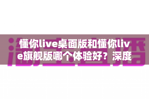 懂你live桌面版和懂你live旗舰版哪个体验好？深度评测对比带你找到最适合的直播利器