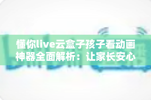 懂你live云盒子孩子看动画神器全面解析:让家长安心、孩子开心的家庭观影好帮手 懂你live云盒子孩子看动画神器全面解析:让家长安心、孩子开心的家庭观影好帮手