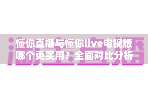 懂你直播与懂你live电视版哪个更实用？全面对比分析帮你找到最适合的观影方案
