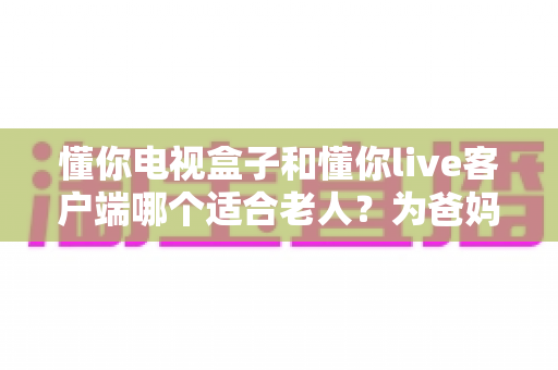懂你电视盒子和懂你live客户端哪个适合老人?为爸妈选对观影方案的超全指南 懂你电视盒子和懂你live客户端哪个适合老人?为爸妈选对观影方案的超全指南