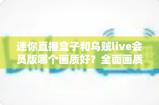 迷你直播盒子和乌贼live会员版哪个画质好？全面画质对比评测助你选出高清直播首选方案