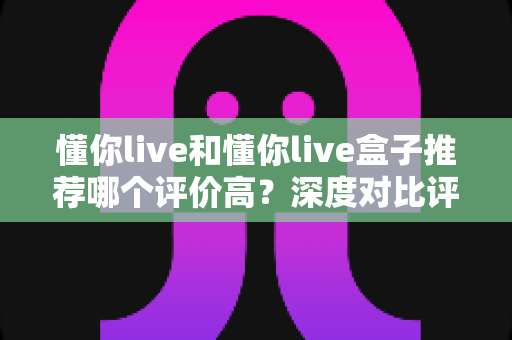 懂你live和懂你live盒子推荐哪个评价高?深度对比评测助你轻松选出更适合的一款 懂你live和懂你live盒子推荐哪个评价高?深度对比评测助你轻松选出更适合的一款
