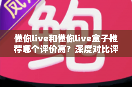 懂你live和懂你live盒子推荐哪个评价高?深度对比评测助你轻松选出更适合的一款 懂你live和懂你live盒子推荐哪个评价高?深度对比评测助你轻松选出更适合的一款