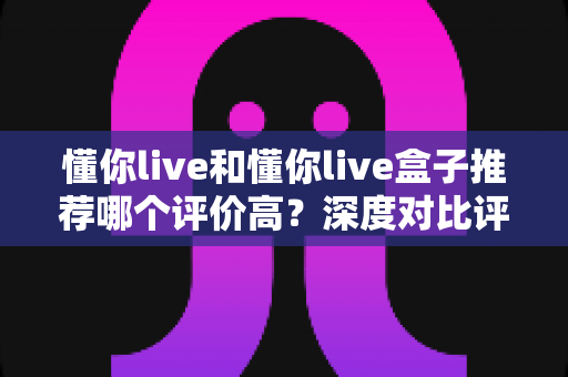 懂你live和懂你live盒子推荐哪个评价高?深度对比评测助你轻松选出更适合的一款 懂你live和懂你live盒子推荐哪个评价高?深度对比评测助你轻松选出更适合的一款