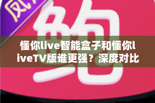 懂你live智能盒子和懂你liveTV版谁更强？深度对比帮你选对不选贵