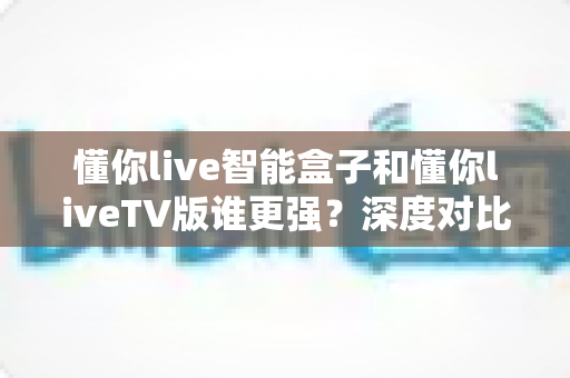 懂你live智能盒子和懂你liveTV版谁更强？深度对比帮你选对不选贵