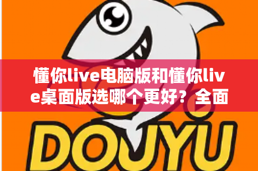 懂你live电脑版和懂你live桌面版选哪个更好?全面对比分析与实用选择指南一览 懂你live电脑版和懂你live桌面版选哪个更好?全面对比分析与实用选择指南一览