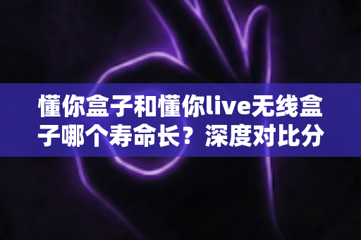 懂你盒子和懂你live无线盒子哪个寿命长？深度对比分析与延长使用寿命实用指南