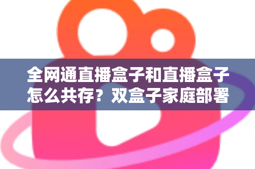 全网通直播盒子和直播盒子怎么共存？双盒子家庭部署全攻略与配置技巧详解