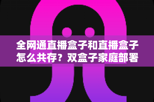全网通直播盒子和直播盒子怎么共存？双盒子家庭部署全攻略与配置技巧详解