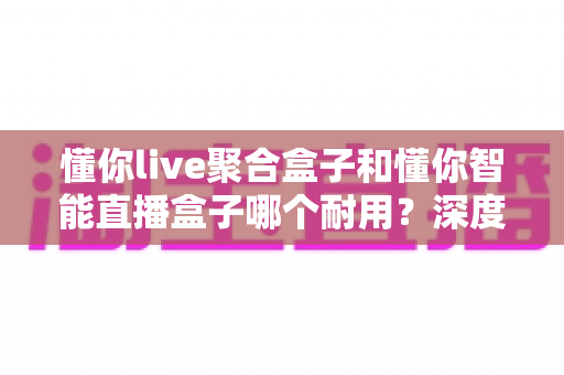 懂你live聚合盒子和懂你智能直播盒子哪个耐用？深度对比评测帮你选对不选贵