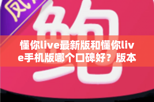 懂你live最新版和懂你live手机版哪个口碑好?版本差异全解析与选择指南 懂你live最新版和懂你live手机版哪个口碑好?版本差异全解析与选择指南