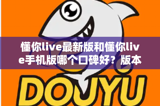 懂你live最新版和懂你live手机版哪个口碑好?版本差异全解析与选择指南 懂你live最新版和懂你live手机版哪个口碑好?版本差异全解析与选择指南