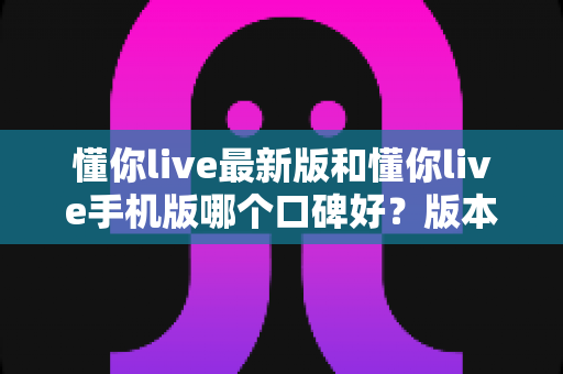 懂你live最新版和懂你live手机版哪个口碑好?版本差异全解析与选择指南 懂你live最新版和懂你live手机版哪个口碑好?版本差异全解析与选择指南