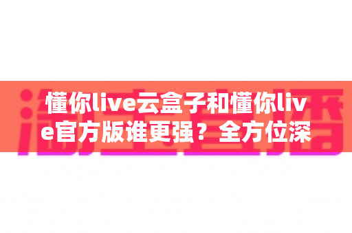 懂你live云盒子和懂你live官方版谁更强?全方位深度对比评测,看完不再纠结选哪个 懂你live云盒子和懂你live官方版谁更强?全方位深度对比评测,看完不再纠结选哪个