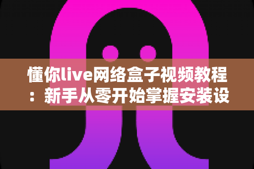 懂你live网络盒子视频教程：新手从零开始掌握安装设置与使用技巧的完全指南
