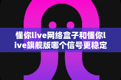 懂你live网络盒子和懂你live旗舰版哪个信号更稳定？深度对比评测与选购全攻略