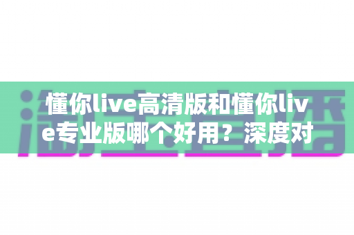 懂你live高清版和懂你live专业版哪个好用?深度对比评测助你选对版本不踩坑 懂你live高清版和懂你live专业版哪个好用?深度对比评测助你选对版本不踩坑