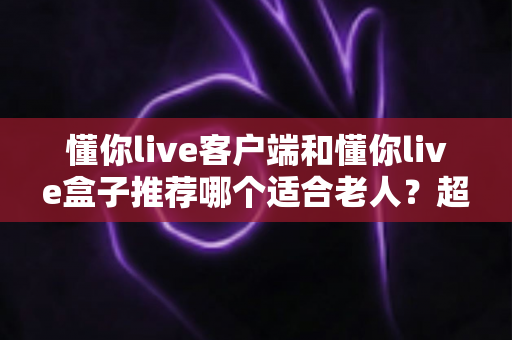 懂你live客户端和懂你live盒子推荐哪个适合老人?超详细对比分析与选购建议 懂你live客户端和懂你live盒子推荐哪个适合老人?超详细对比分析与选购建议