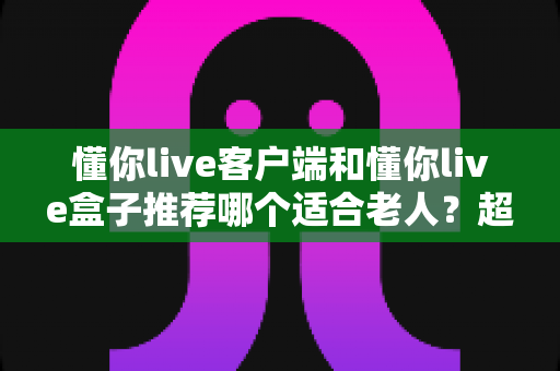 懂你live客户端和懂你live盒子推荐哪个适合老人？超详细对比分析与选购建议