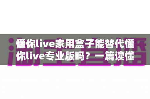 懂你live家用盒子能替代懂你live专业版吗?一篇读懂两者区别与选购指南的深度解析 懂你live家用盒子能替代懂你live专业版吗?一篇读懂两者区别与选购指南的深度解析