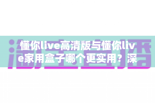 懂你live高清版与懂你live家用盒子哪个更实用？深度对比测评帮你一次选对