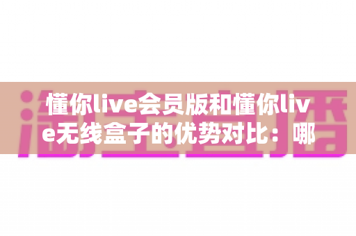 懂你live会员版和懂你live无线盒子的优势对比：哪款更适合你？全面选购指南