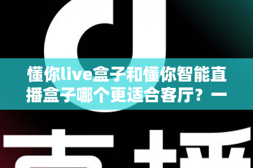 懂你live盒子和懂你智能直播盒子哪个更适合客厅?一文读懂选购关键,让客厅大屏体验翻倍 懂你live盒子和懂你智能直播盒子哪个更适合客厅?一文读懂选购关键,让客厅大屏体验翻倍
