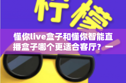 懂你live盒子和懂你智能直播盒子哪个更适合客厅?一文读懂选购关键,让客厅大屏体验翻倍 懂你live盒子和懂你智能直播盒子哪个更适合客厅?一文读懂选购关键,让客厅大屏体验翻倍