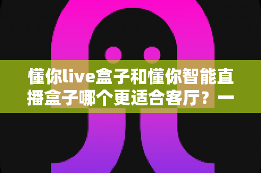 懂你live盒子和懂你智能直播盒子哪个更适合客厅？一文读懂选购关键，让客厅大屏体验翻倍