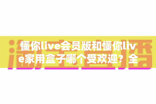 懂你live会员版和懂你live家用盒子哪个受欢迎？全面对比解析助你精准选择