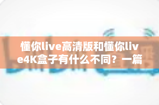 懂你live高清版和懂你live4K盒子有什么不同?一篇讲透两者差异的选购指南 懂你live高清版和懂你live4K盒子有什么不同?一篇讲透两者差异的选购指南
