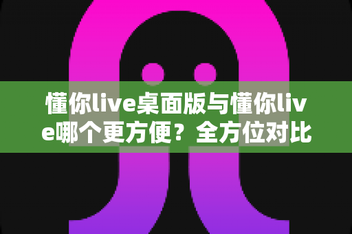 懂你live桌面版与懂你live哪个更方便?全方位对比评测助你找到最适合的使用方式 懂你live桌面版与懂你live哪个更方便?全方位对比评测助你找到最适合的使用方式