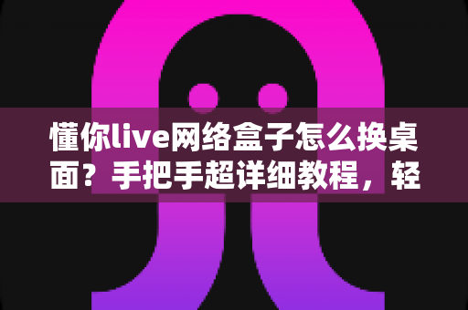 懂你live网络盒子怎么换桌面？手把手超详细教程，轻松打造个性化电视桌面