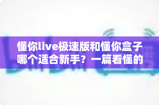 懂你live极速版和懂你盒子哪个适合新手？一篇看懂的新手选择与使用全指南