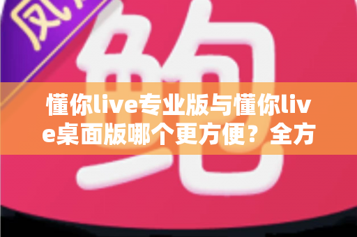 懂你live专业版与懂你live桌面版哪个更方便？全方位深度对比助你选出最合适的直播利器