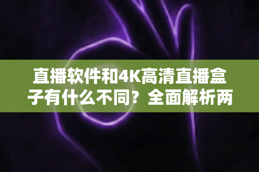 直播软件和4K高清直播盒子有什么不同？全面解析两者差异助你选对观影方式