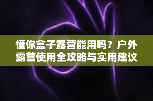 懂你盒子露营能用吗？户外露营使用全攻略与实用建议