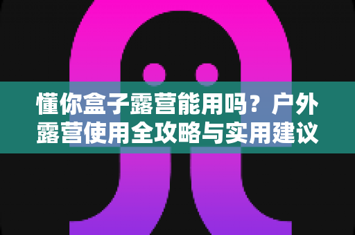 懂你盒子露营能用吗？户外露营使用全攻略与实用建议