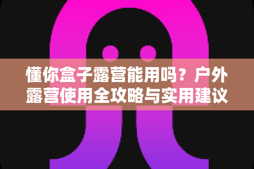 懂你盒子露营能用吗？户外露营使用全攻略与实用建议